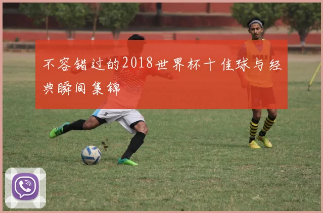 不容错过的2018世界杯十佳球与经典瞬间集锦
