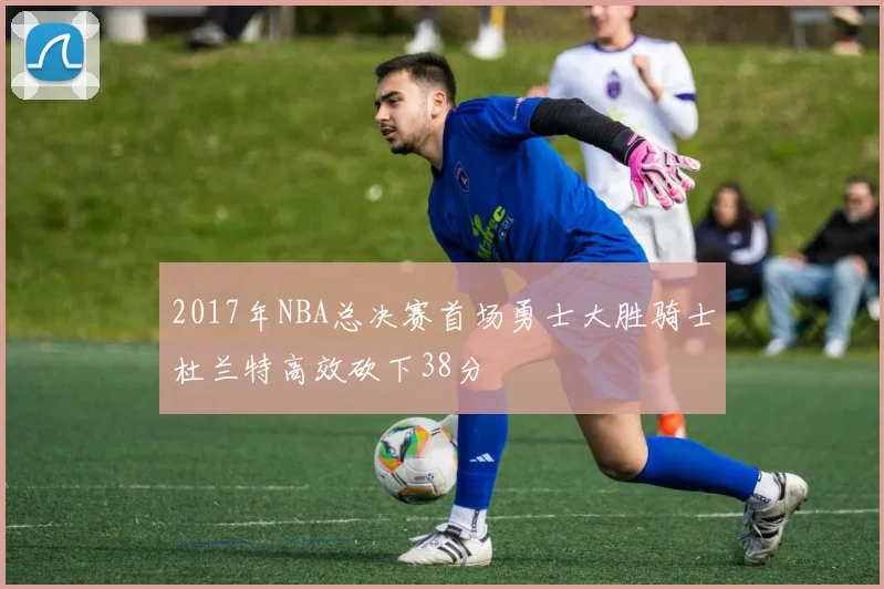 2017年NBA总决赛首场勇士大胜骑士杜兰特高效砍下38分